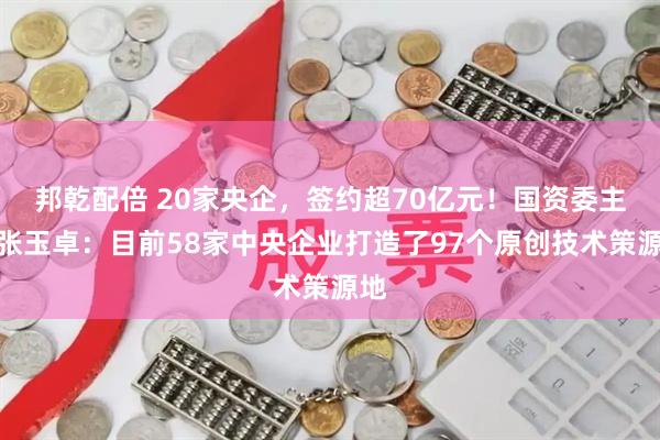 邦乾配倍 20家央企，签约超70亿元！国资委主任张玉卓：目前58家中央企业打造了97个原创技术策源地