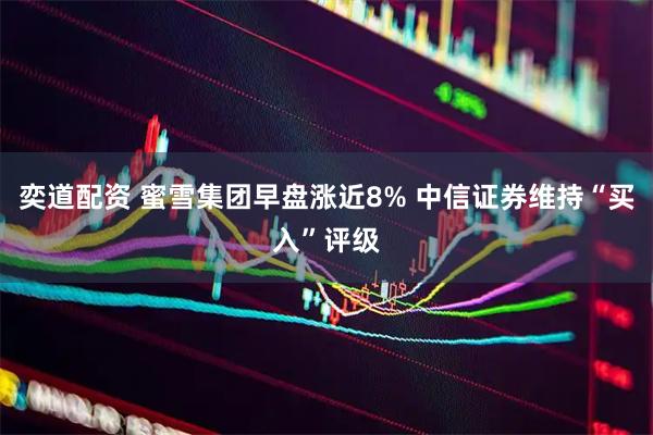奕道配资 蜜雪集团早盘涨近8% 中信证券维持“买入”评级