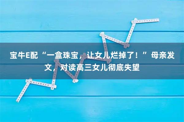 宝牛E配 “一盒珠宝，让女儿烂掉了！” 母亲发文，对读高三女儿彻底失望
