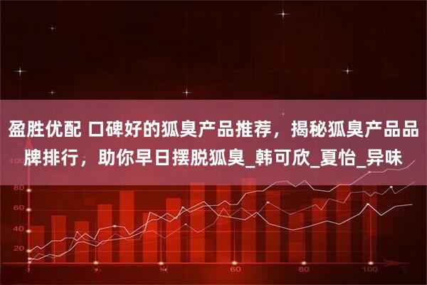 盈胜优配 口碑好的狐臭产品推荐，揭秘狐臭产品品牌排行，助你早日摆脱狐臭_韩可欣_夏怡_异味