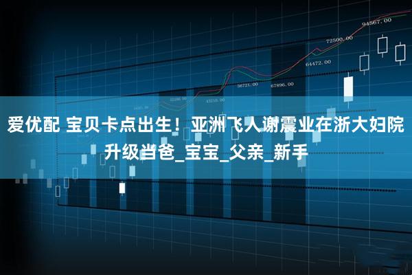 爱优配 宝贝卡点出生！亚洲飞人谢震业在浙大妇院升级当爸_宝宝_父亲_新手