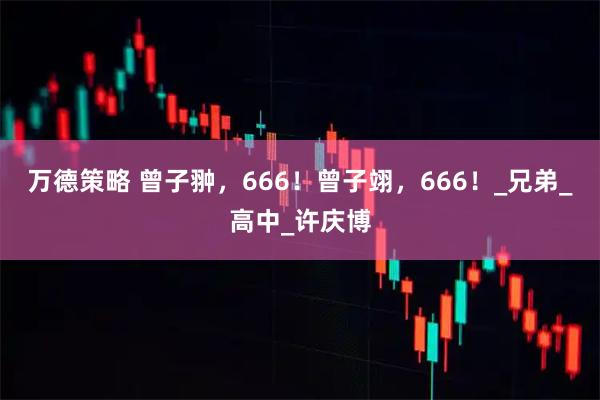 万德策略 曾子翀，666！曾子翊，666！_兄弟_高中_许庆博