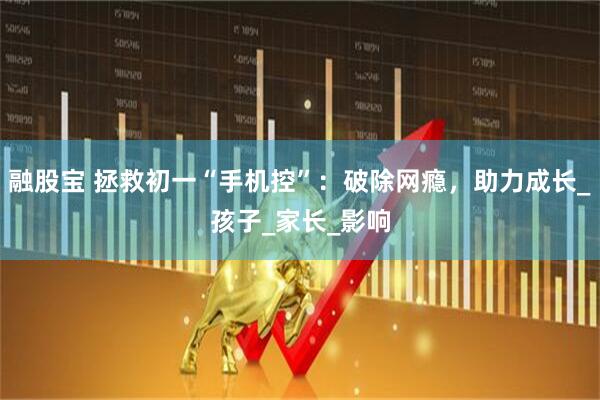 融股宝 拯救初一“手机控”：破除网瘾，助力成长_孩子_家长_影响