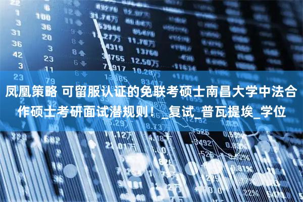凤凰策略 可留服认证的免联考硕士南昌大学中法合作硕士考研面试潜规则！_复试_普瓦提埃_学位