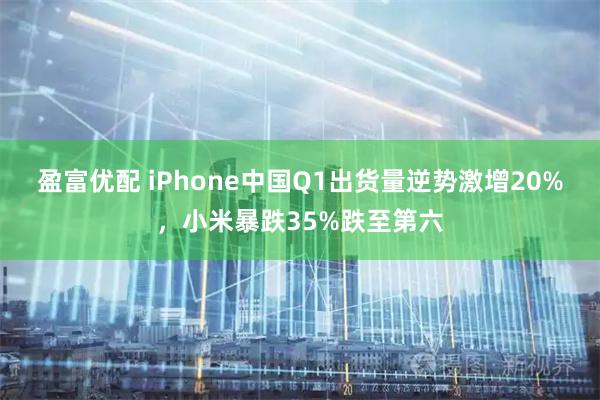 盈富优配 iPhone中国Q1出货量逆势激增20%，小米暴跌35%跌至第六