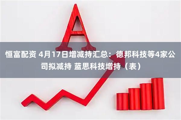 恒富配资 4月17日增减持汇总：德邦科技等4家公司拟减持 蓝思科技增持（表）