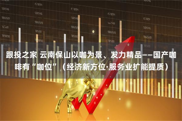 跟投之家 云南保山以咖为景、发力精品——国产咖啡有“咖位”（经济新方位·服务业扩能提质）